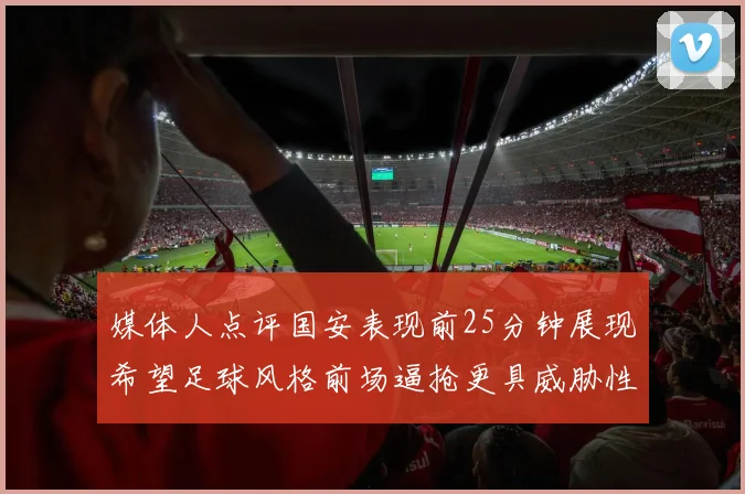 媒体人点评国安表现前25分钟展现希望足球风格前场逼抢更具威胁性