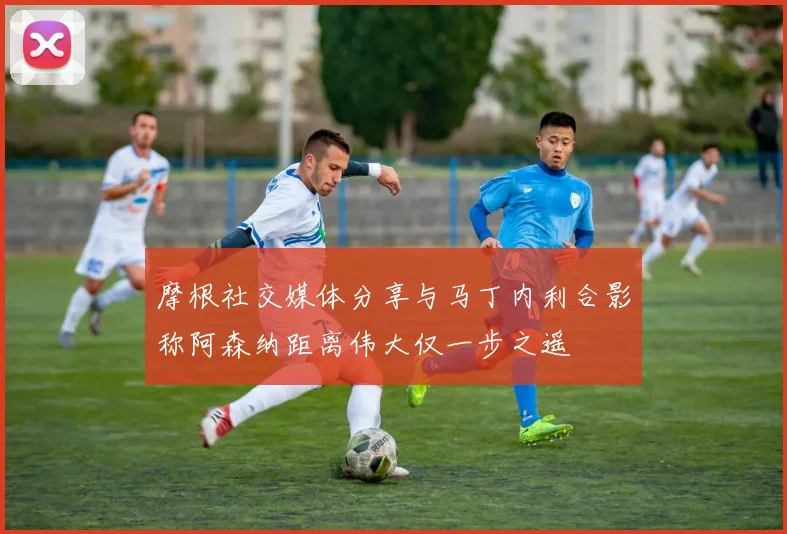 摩根社交媒体分享与马丁内利合影称阿森纳距离伟大仅一步之遥
