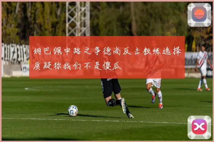 姆巴佩中路之争德尚反击教练选择质疑称我们不是傻瓜