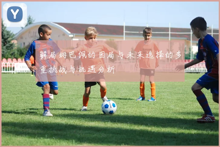 解局姆巴佩的困局与未来选择的多重挑战与机遇分析