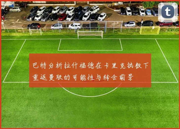 巴特分析拉什福德在卡里克执教下重返曼联的可能性与转会前景