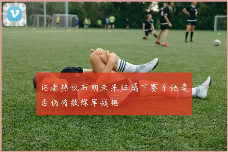记者热议布朗未来归属下赛季他是否仍将披绿军战袍