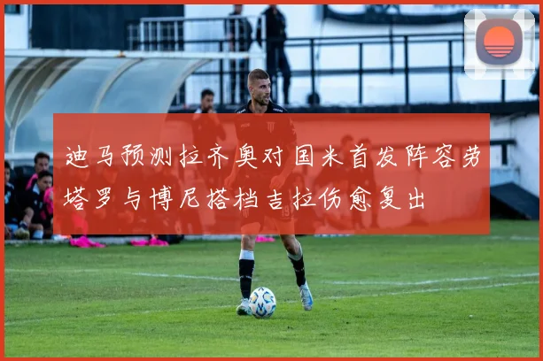 迪马预测拉齐奥对国米首发阵容劳塔罗与博尼搭档吉拉伤愈复出