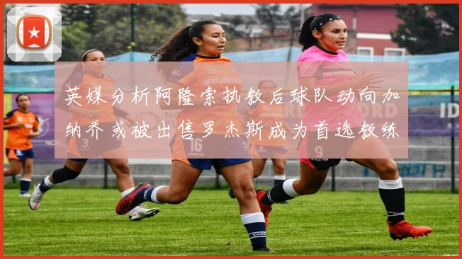 英媒分析阿隆索执教后球队动向加纳乔或被出售罗杰斯成为首选教练