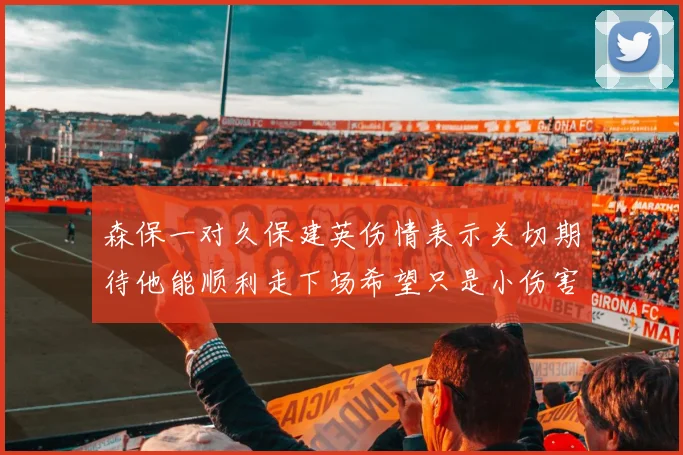 森保一对久保建英伤情表示关切期待他能顺利走下场希望只是小伤害