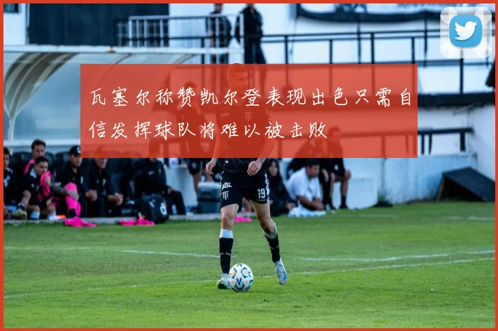 瓦塞尔称赞凯尔登表现出色只需自信发挥球队将难以被击败