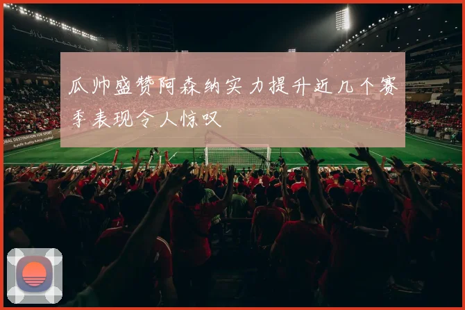 瓜帅盛赞阿森纳实力提升近几个赛季表现令人惊叹