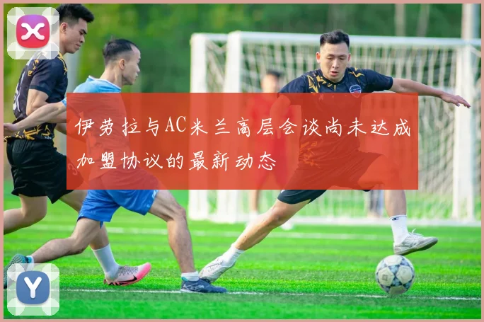 伊劳拉与AC米兰高层会谈尚未达成加盟协议的最新动态