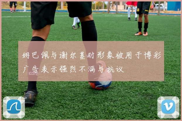 姆巴佩与谢尔基对形象被用于博彩广告表示强烈不满与抗议