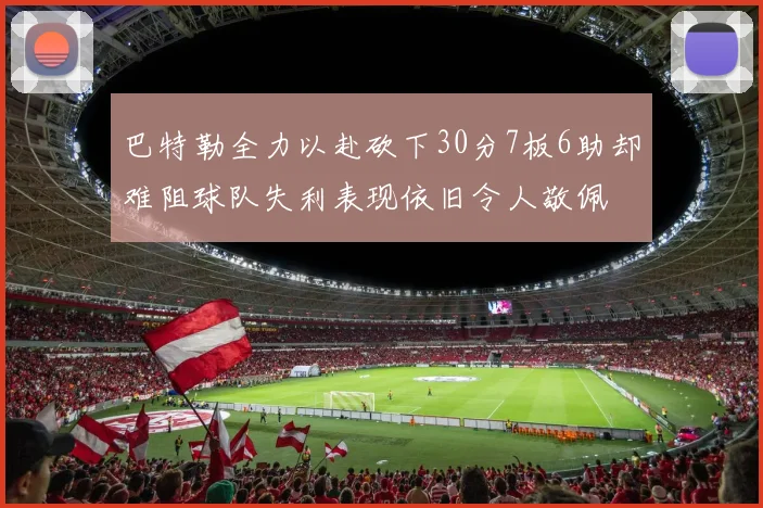 巴特勒全力以赴砍下30分7板6助却难阻球队失利表现依旧令人敬佩