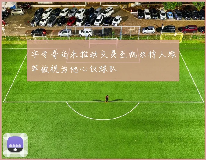 字母哥尚未推动交易至凯尔特人绿军被视为他心仪球队